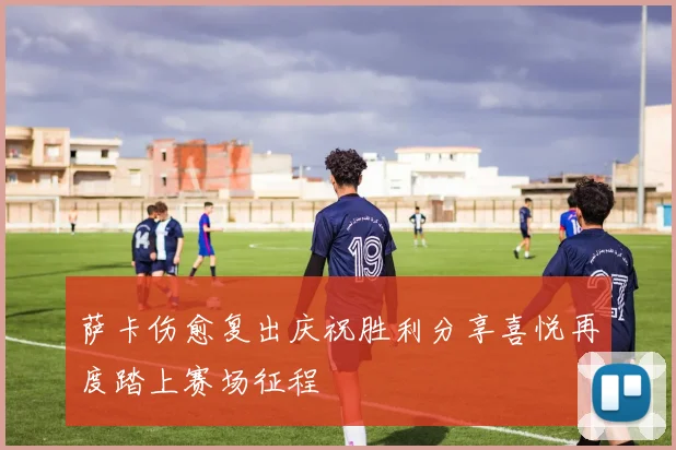 萨卡伤愈复出庆祝胜利分享喜悦再度踏上赛场征程