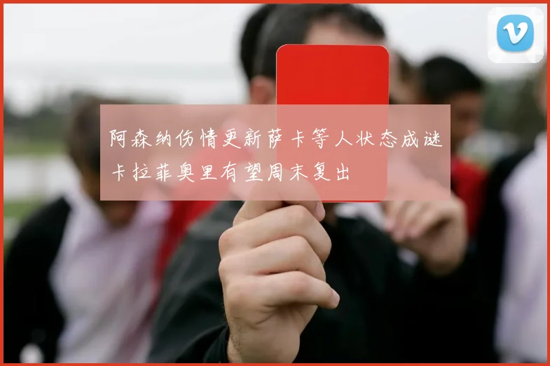 阿森纳伤情更新萨卡等人状态成谜卡拉菲奥里有望周末复出