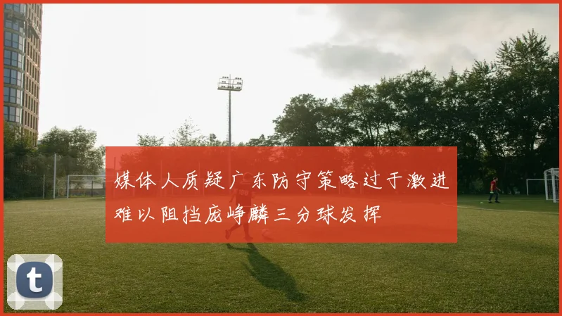 媒体人质疑广东防守策略过于激进难以阻挡庞峥麟三分球发挥