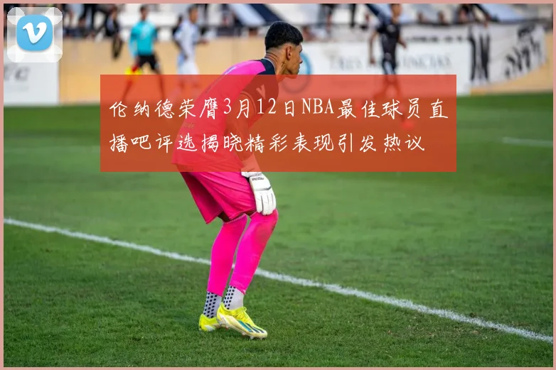 伦纳德荣膺3月12日NBA最佳球员直播吧评选揭晓精彩表现引发热议