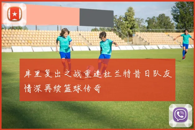 库里复出之战重逢杜兰特昔日队友情深再续篮球传奇