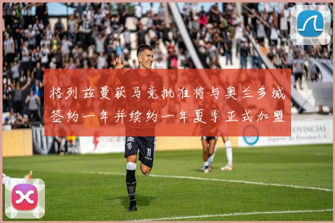 格列兹曼获马竞批准将与奥兰多城签约一年并续约一年夏季正式加盟