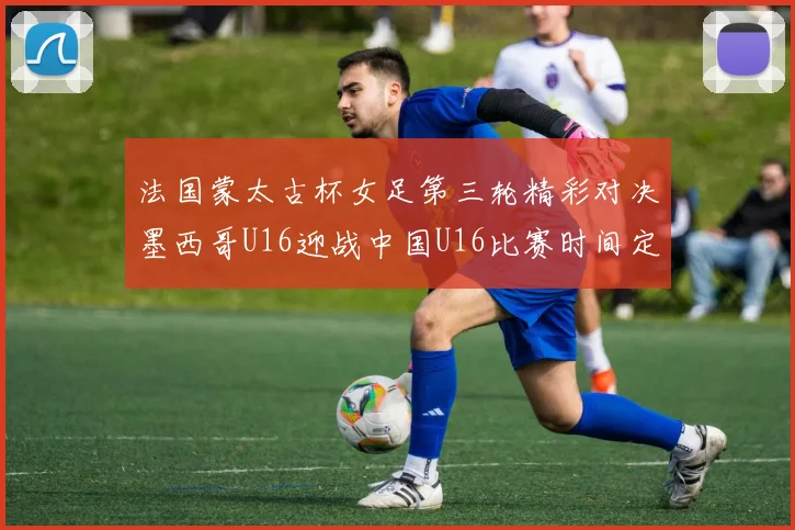 法国蒙太古杯女足第三轮精彩对决墨西哥U16迎战中国U16比赛时间定于4日凌晨00点30分