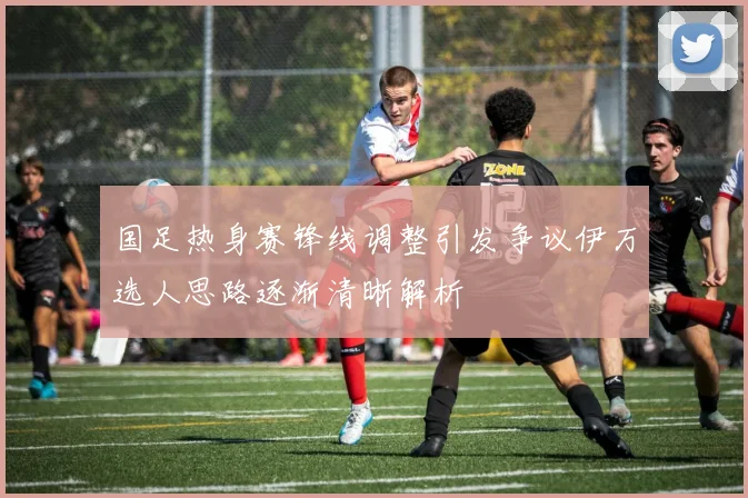 国足热身赛锋线调整引发争议伊万选人思路逐渐清晰解析