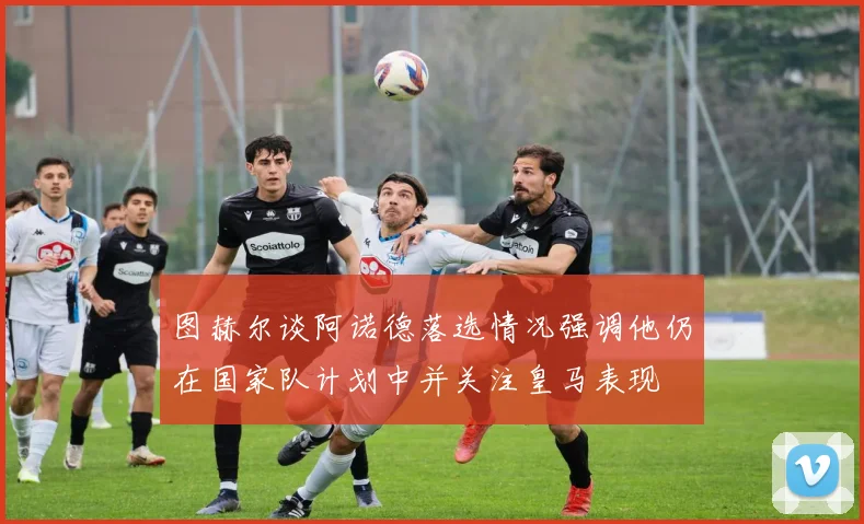 图赫尔谈阿诺德落选情况强调他仍在国家队计划中并关注皇马表现