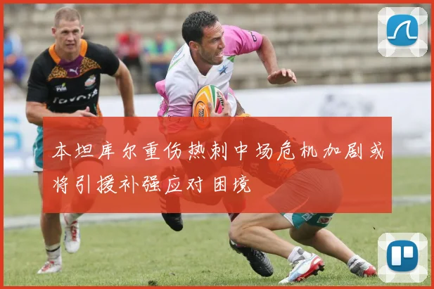 本坦库尔重伤热刺中场危机加剧或将引援补强应对困境