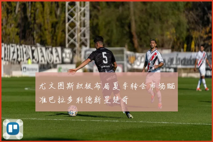 尤文图斯积极布局夏季转会市场瞄准巴拉多利德新星楚奇