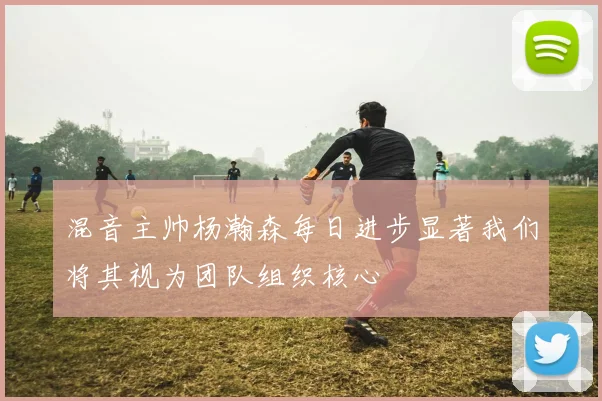 混音主帅杨瀚森每日进步显著我们将其视为团队组织核心