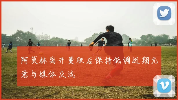 阿莫林离开曼联后保持低调近期无意与媒体交流