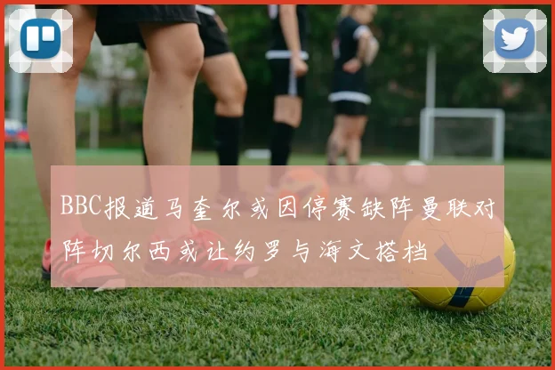 BBC报道马奎尔或因停赛缺阵曼联对阵切尔西或让约罗与海文搭档
