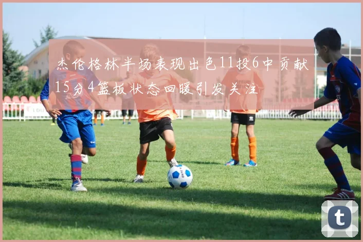 杰伦格林半场表现出色11投6中贡献15分4篮板状态回暖引发关注