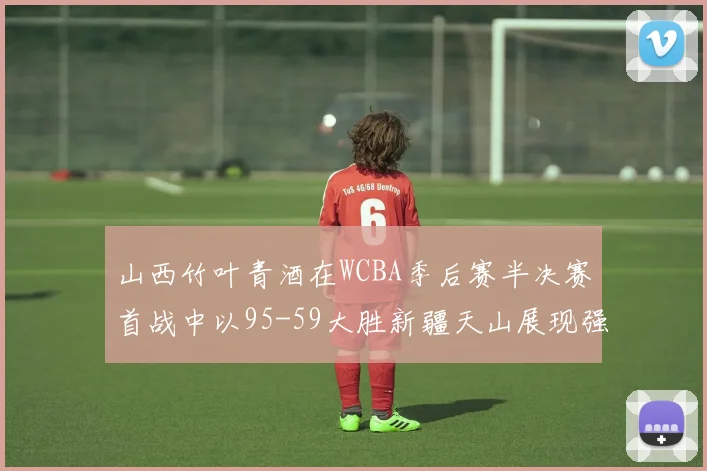 山西竹叶青酒在WCBA季后赛半决赛首战中以95-59大胜新疆天山展现强劲实力