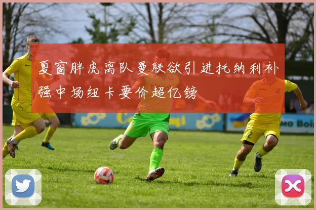 夏窗胖虎离队曼联欲引进托纳利补强中场纽卡要价超亿镑