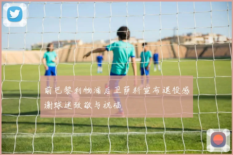 前巴黎利物浦后卫萨科宣布退役感谢球迷致敬与祝福