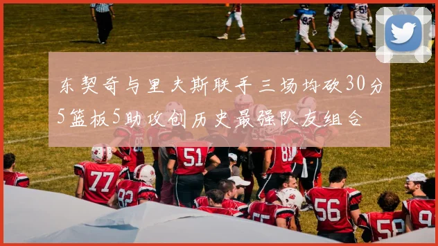 东契奇与里夫斯联手三场均砍30分5篮板5助攻创历史最强队友组合