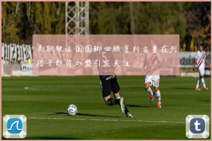 美职联法国国脚回顾亨利吉鲁在列格子即将加盟引发关注